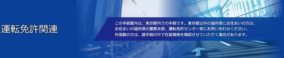 運転免許関連 この手続案内は、東京都内での手続です。東京都以外の道府県にお住まいの方は、お住まいの道府県の警察本部、運転免許センター等にお問い合わせください。外国籍の方は、諸手続の中で在留資格を確認させていただく場合があります。